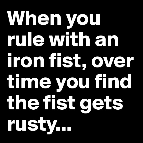 When you rule with an iron fist, over time you find the fist gets rusty...