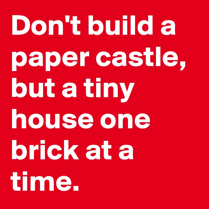 Don't build a paper castle, but a tiny house one brick at a time.