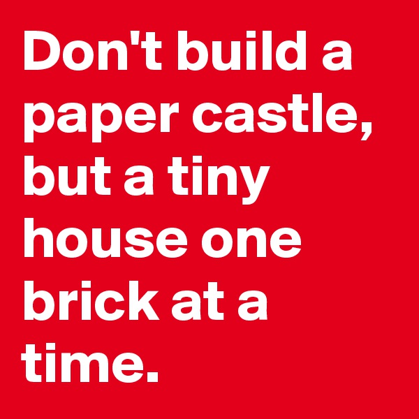 Don't build a paper castle, but a tiny house one brick at a time.