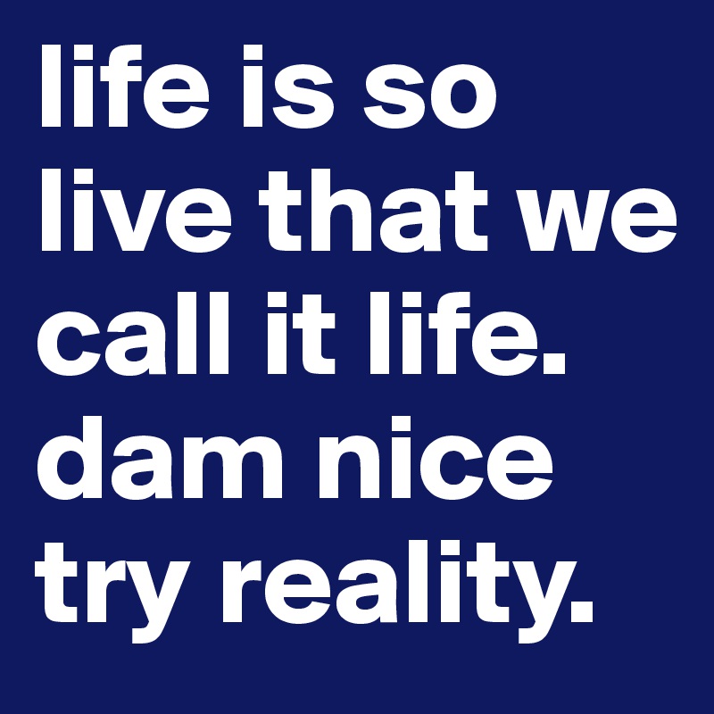 life is so live that we call it life. dam nice try reality.