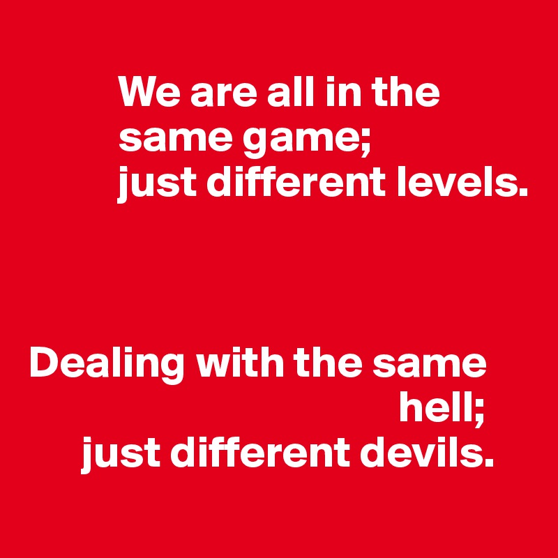 
          We are all in the         
          same game; 
          just different levels. 



Dealing with the same
                                         hell; 
      just different devils.