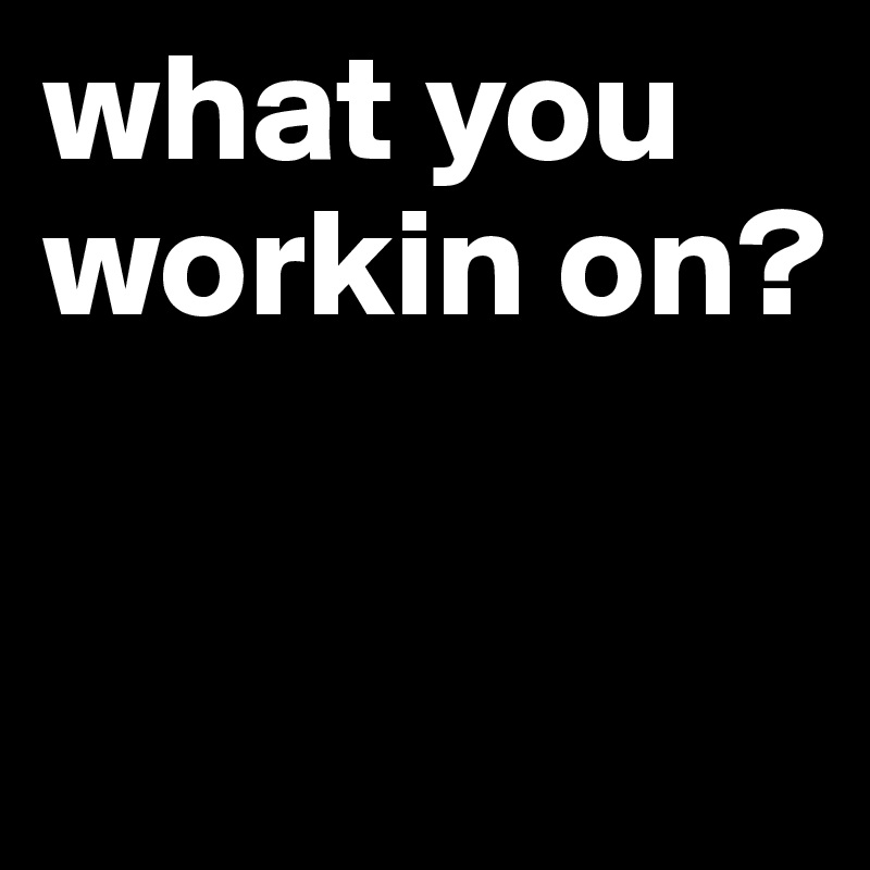 what you workin on?

