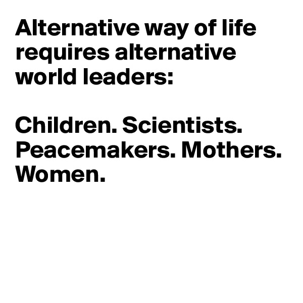 Alternative way of life requires alternative world leaders: 

Children. Scientists. 
Peacemakers. Mothers. Women.



