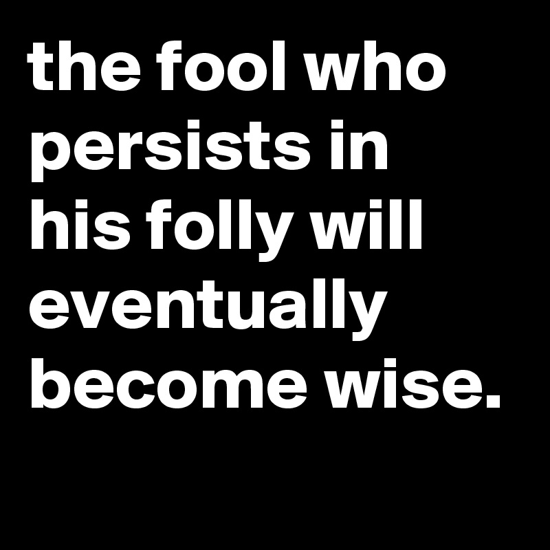 the fool who persists in his folly will eventually become wise.
