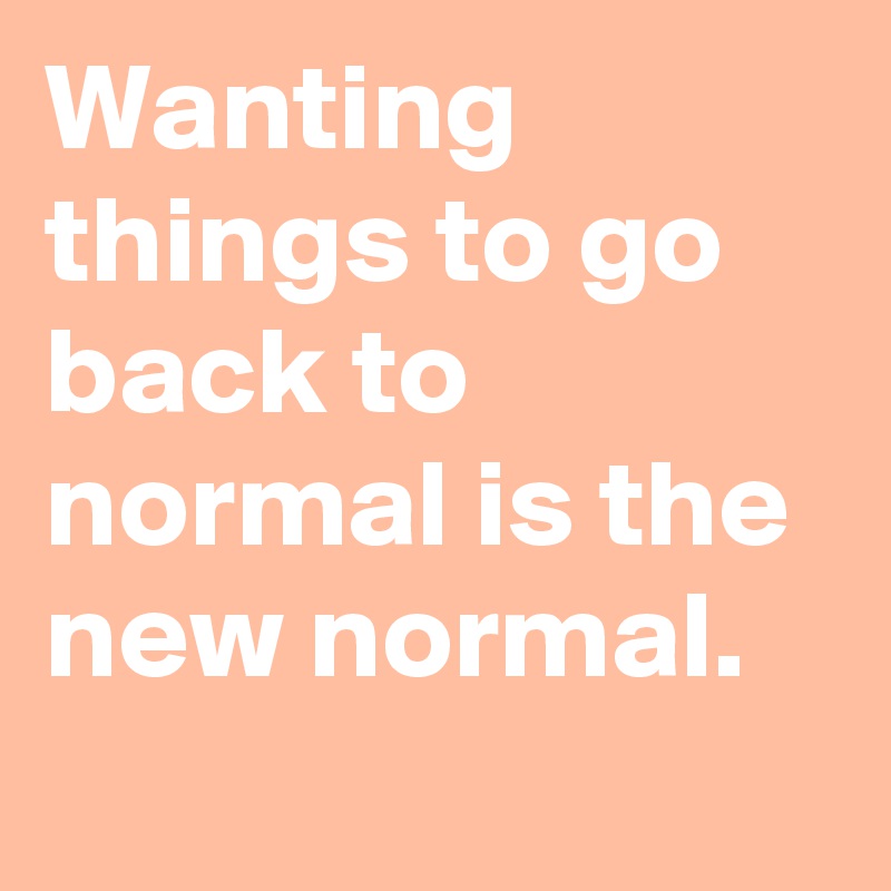 Wanting things to go back to normal is the new normal.