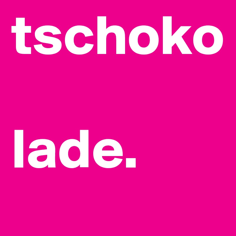 tschoko

lade.