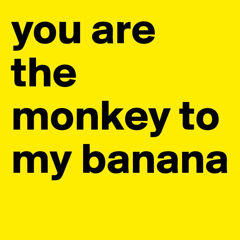 you are the monkey to my banana