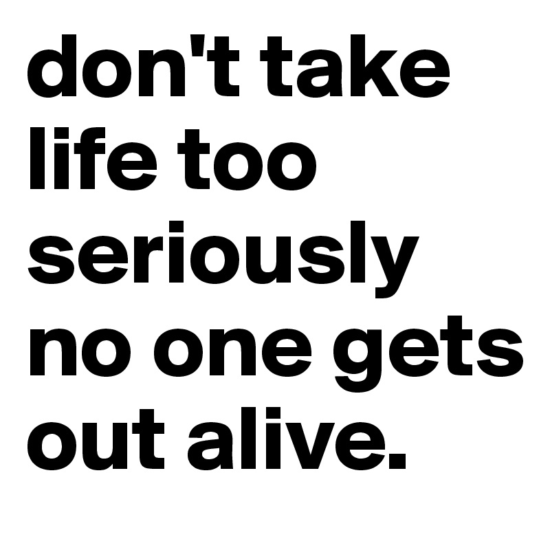 don't take life too seriously no one gets out alive.