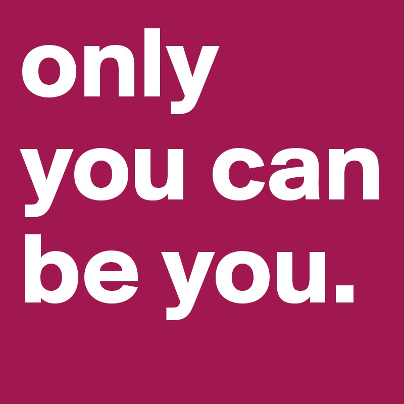 only you can be you. 
