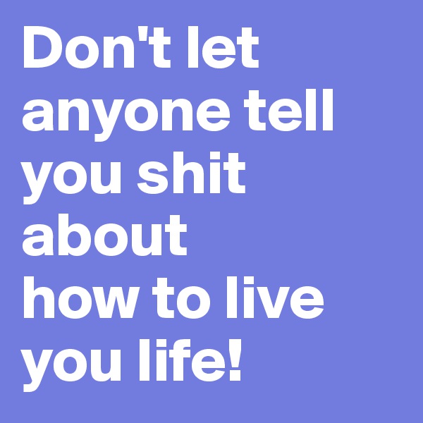 Don't let anyone tell you shit about
how to live you life!