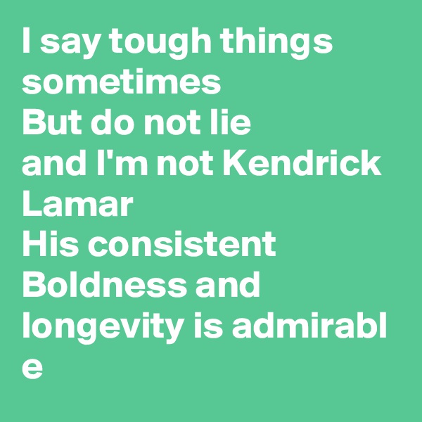 I say tough things sometimes 
But do not lie 
and I'm not Kendrick Lamar
His consistent Boldness and longevity is admirabl
e