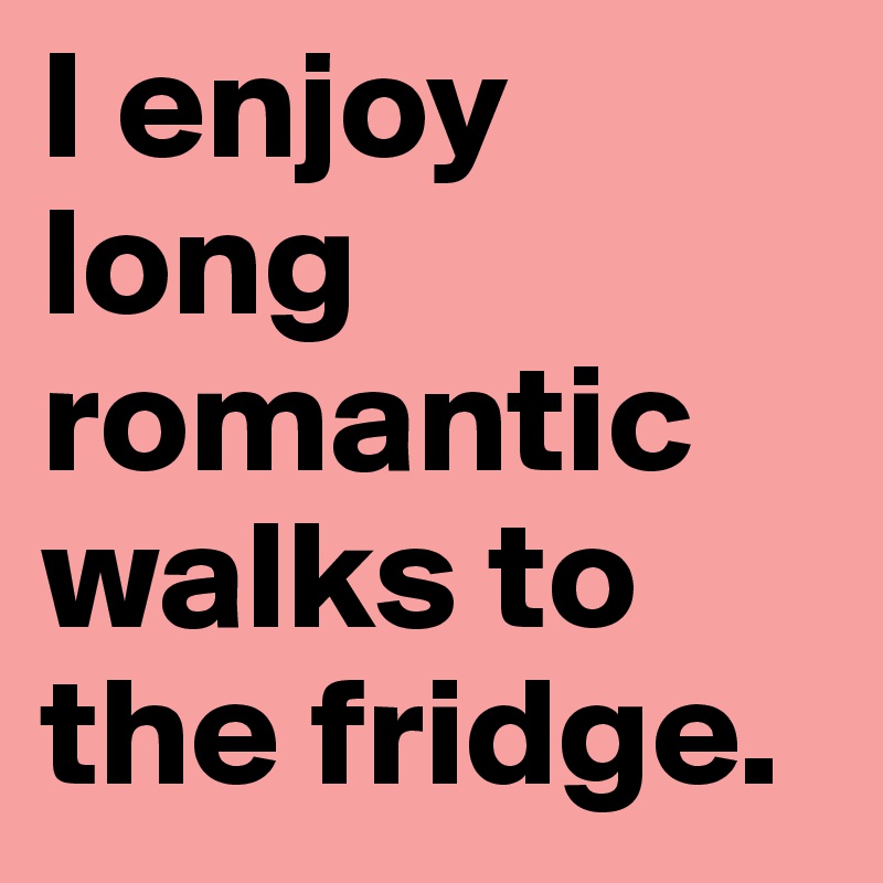 I enjoy long romantic walks to the fridge.
