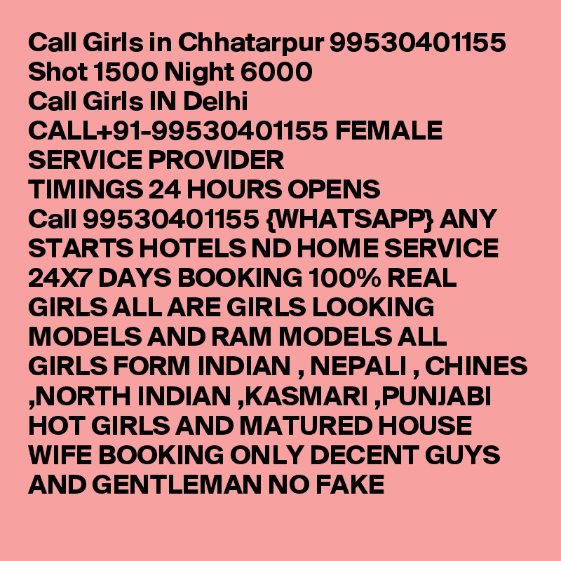 Call Girls in Chhatarpur 99530401155 Shot 1500 Night 6000 
Call Girls IN Delhi CALL+91-99530401155 FEMALE SERVICE PROVIDER
TIMINGS 24 HOURS OPENS
Call 99530401155 {WHATSAPP} ANY STARTS HOTELS ND HOME SERVICE 24X7 DAYS BOOKING 100% REAL GIRLS ALL ARE GIRLS LOOKING MODELS AND RAM MODELS ALL GIRLS FORM INDIAN , NEPALI , CHINES ,NORTH INDIAN ,KASMARI ,PUNJABI HOT GIRLS AND MATURED HOUSE WIFE BOOKING ONLY DECENT GUYS AND GENTLEMAN NO FAKE 
