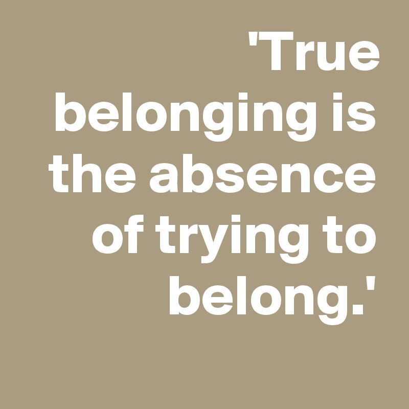 'True belonging is the absence of trying to belong.'
