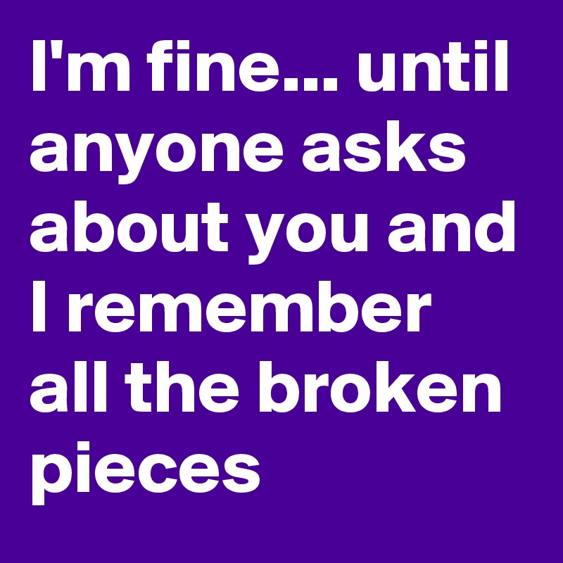 I'm fine... until anyone asks about you and I remember all the broken pieces 