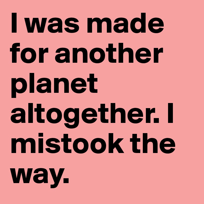 I was made for another planet altogether. I mistook the way.