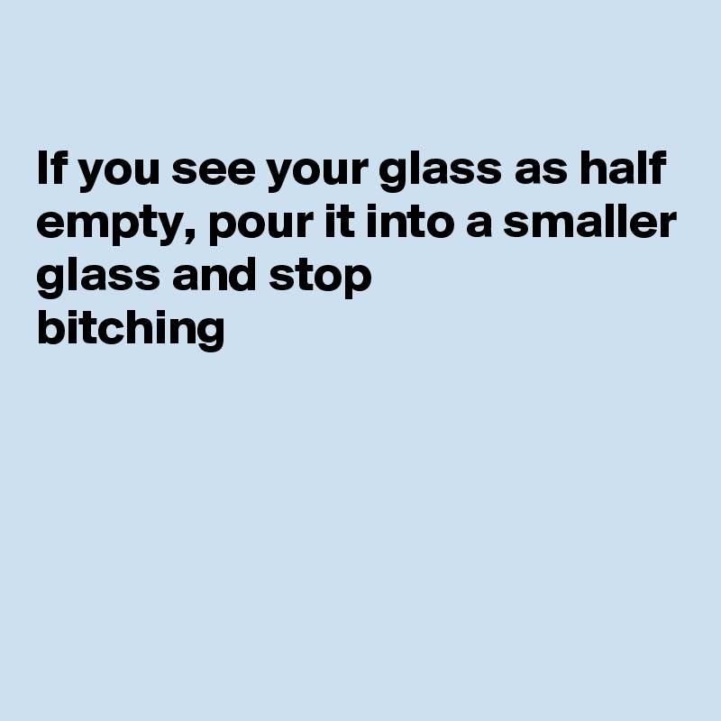 

If you see your glass as half empty, pour it into a smaller glass and stop 
bitching 





