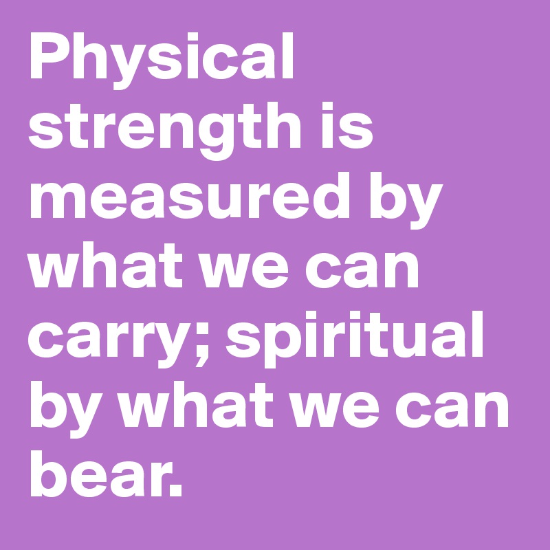 Physical strength is measured by what we can carry; spiritual by what we can bear.