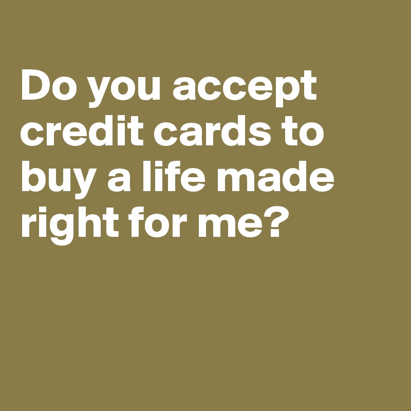 
Do you accept credit cards to buy a life made right for me?


