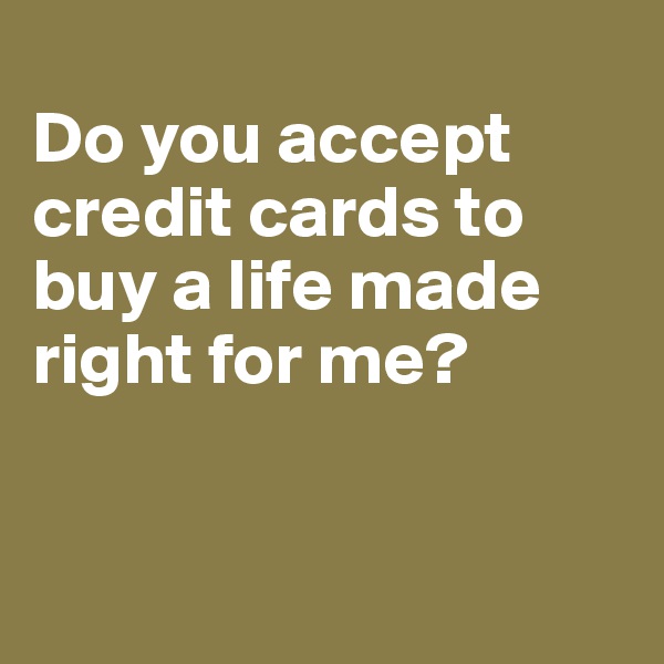 
Do you accept credit cards to buy a life made right for me?


