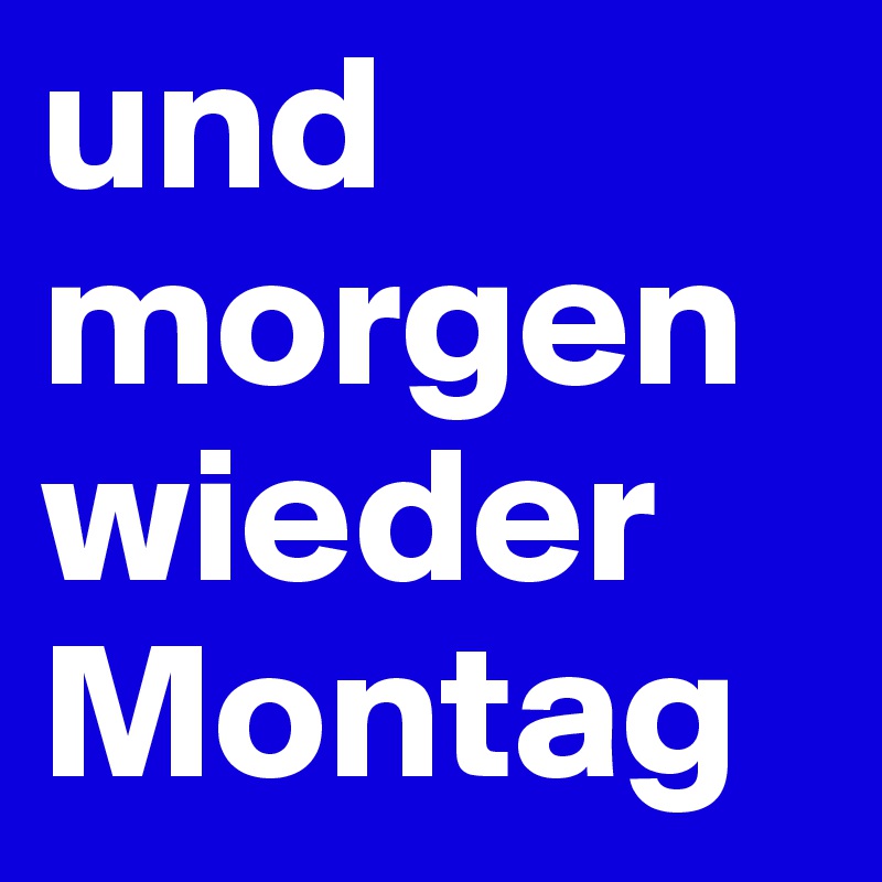 und morgen wieder Montag