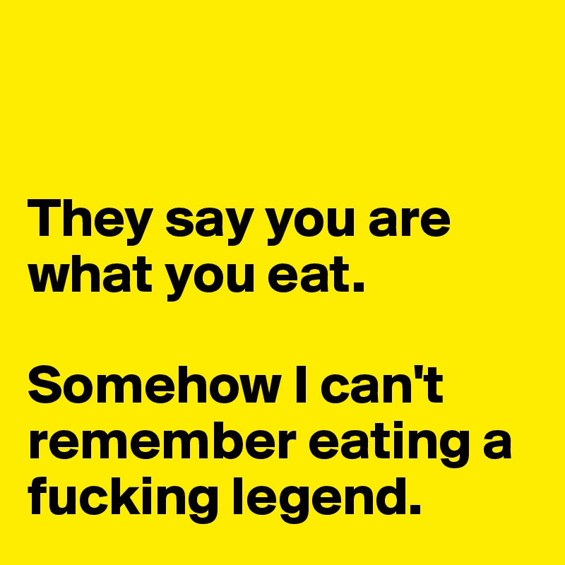 


They say you are what you eat. 

Somehow I can't remember eating a fucking legend. 