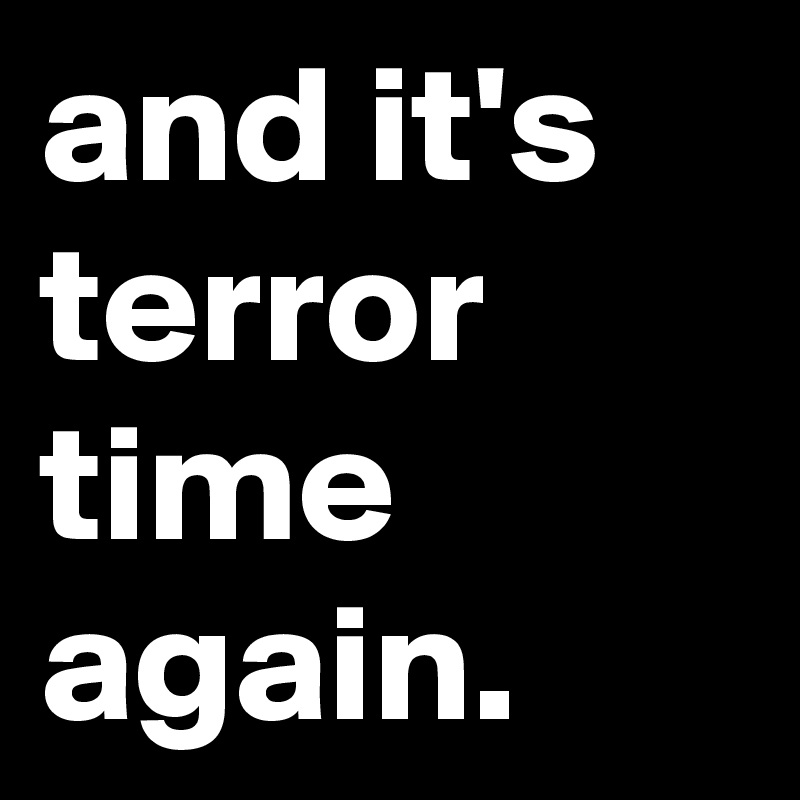and it's terror time again.