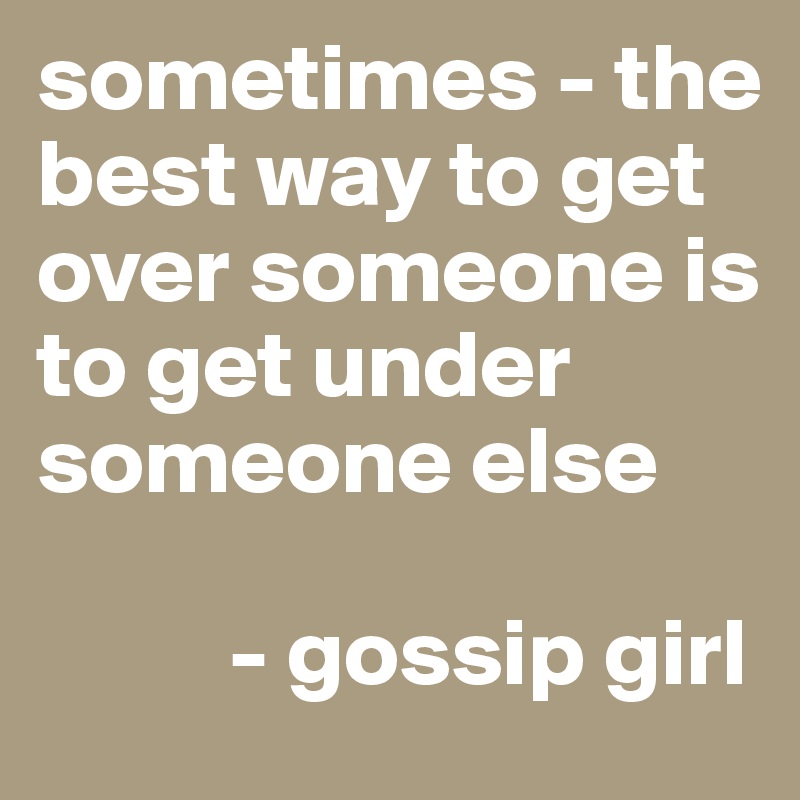 sometimes - the best way to get over someone is to get under someone else

          - gossip girl