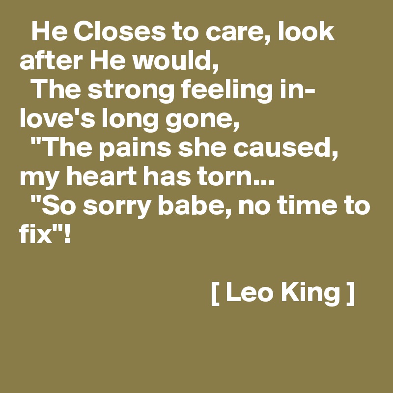   He Closes to care, look after He would, 
  The strong feeling in-love's long gone, 
  "The pains she caused, my heart has torn...
  "So sorry babe, no time to fix"! 

                                 [ Leo King ]

