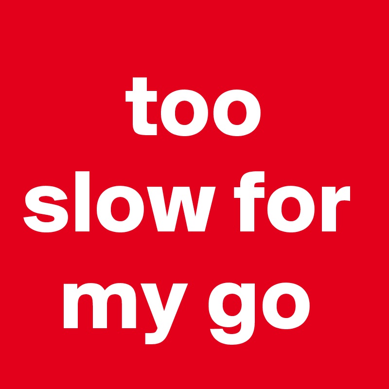  too slow for my go