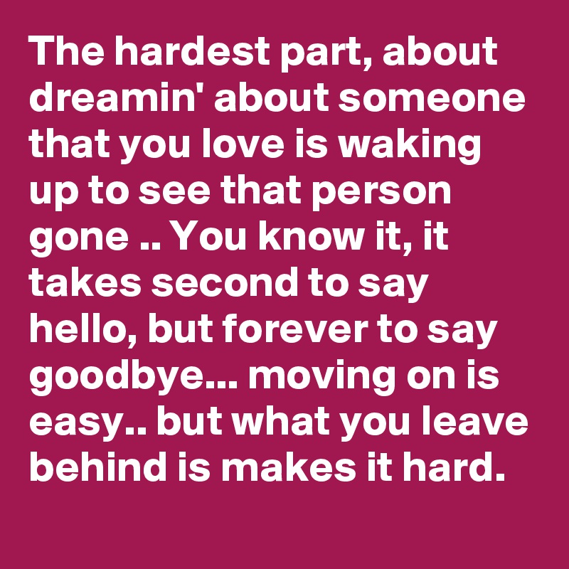 The hardest part, about dreamin' about someone that you love is waking up to see that person gone .. You know it, it takes second to say hello, but forever to say goodbye... moving on is easy.. but what you leave behind is makes it hard.