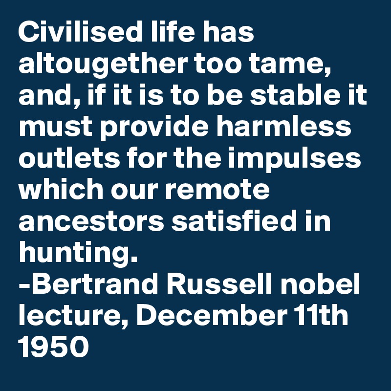 Civilised life has altougether too tame, and, if it is to be stable it must provide harmless outlets for the impulses which our remote ancestors satisfied in hunting.
-Bertrand Russell nobel lecture, December 11th 1950