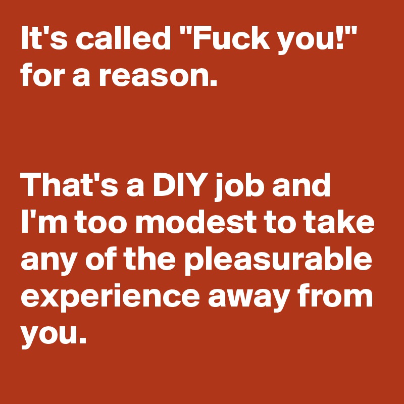 It's called "Fuck you!" for a reason. 


That's a DIY job and I'm too modest to take any of the pleasurable experience away from you.
