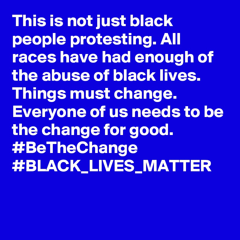 This is not just black people protesting. All races have had enough of the abuse of black lives. Things must change.  Everyone of us needs to be the change for good. #BeTheChange #BLACK_LIVES_MATTER