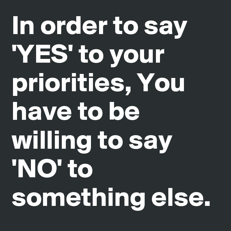 In order to say 'YES' to your priorities, You have to be willing to say 'NO' to something else.
