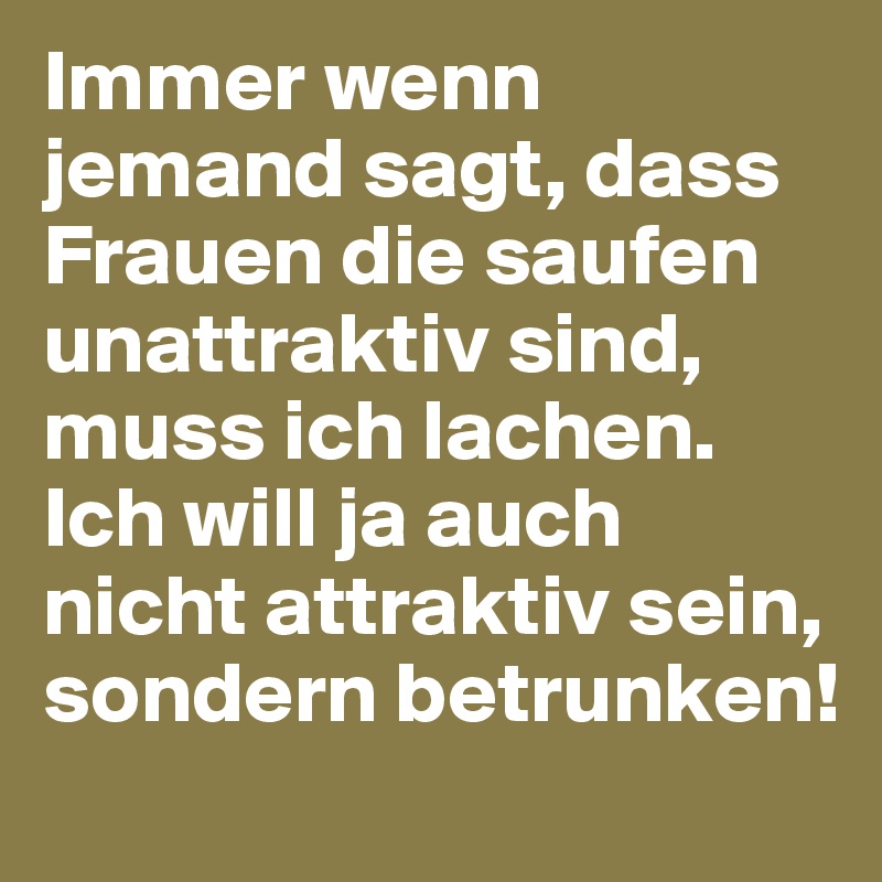 Immer wenn jemand sagt, dass Frauen die saufen unattraktiv sind, muss ich lachen. Ich will ja auch nicht attraktiv sein, sondern betrunken!