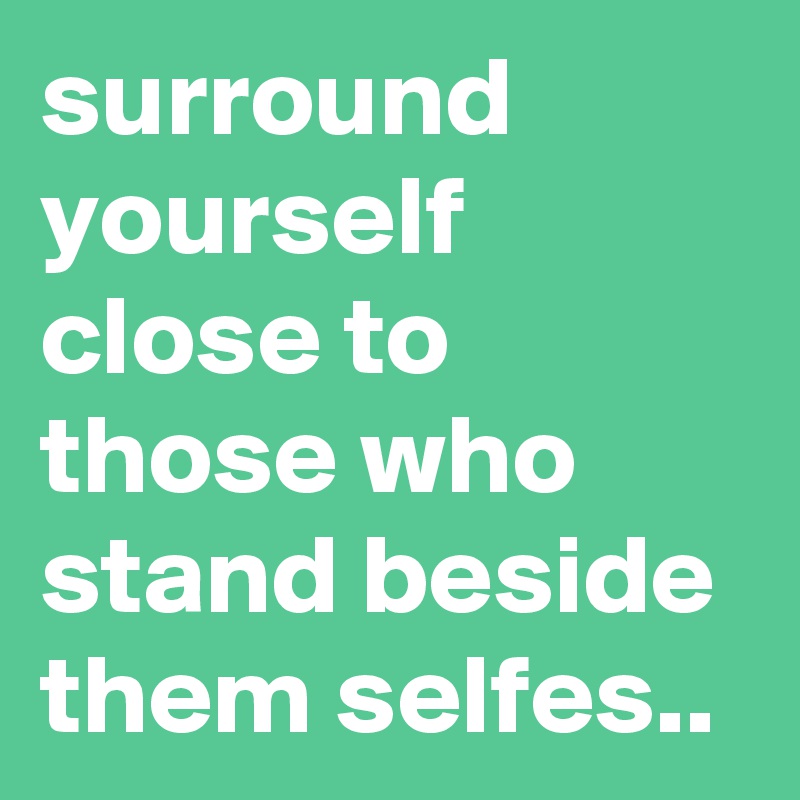 surround yourself close to those who stand beside them selfes..