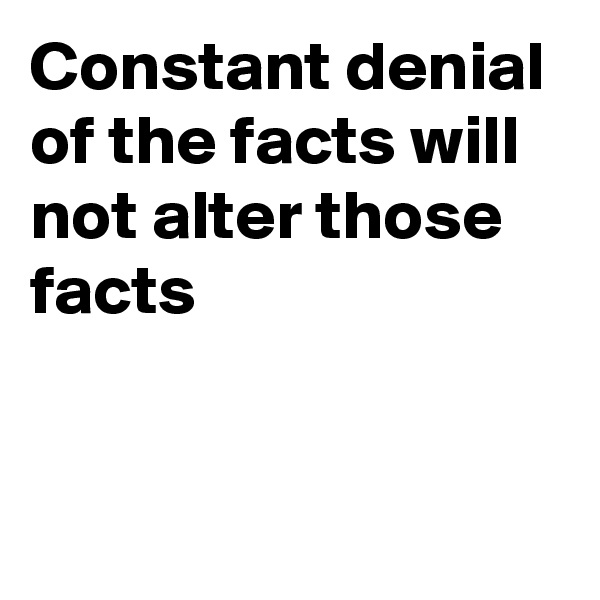 Constant denial of the facts will not alter those facts 



