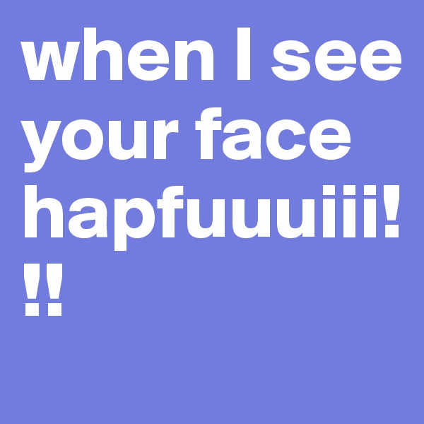 when I see your face hapfuuuiii!!!