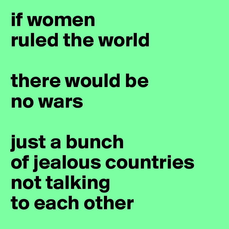 if women 
ruled the world

there would be 
no wars

just a bunch 
of jealous countries 
not talking 
to each other