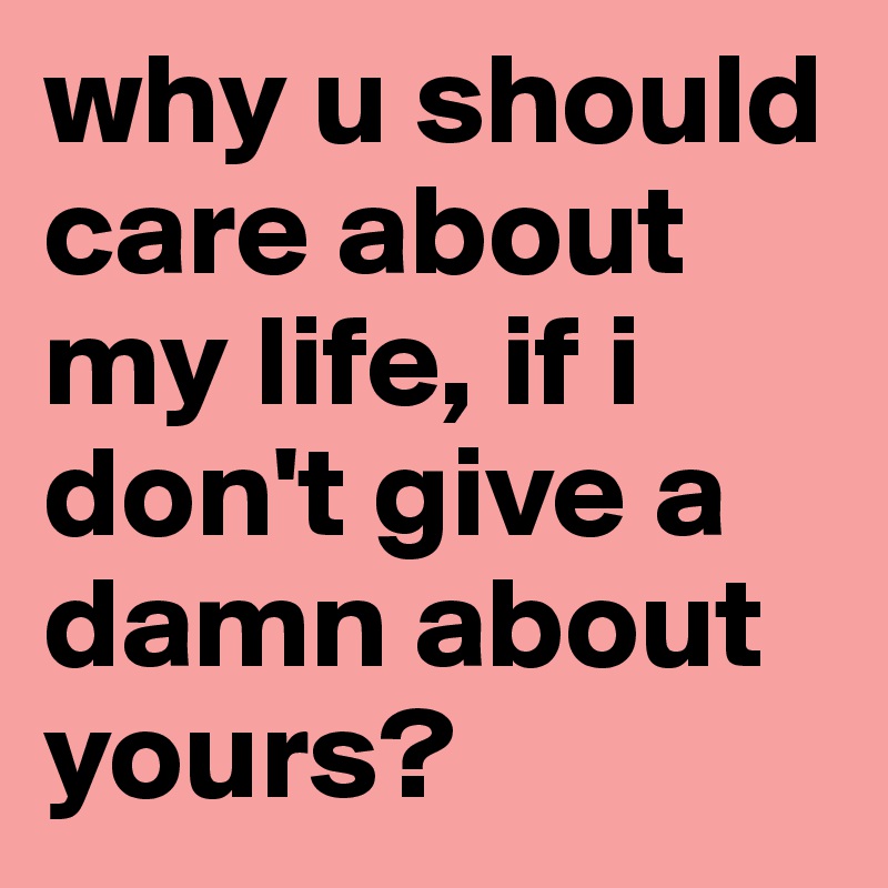 why u should care about my life, if i don't give a damn about yours?