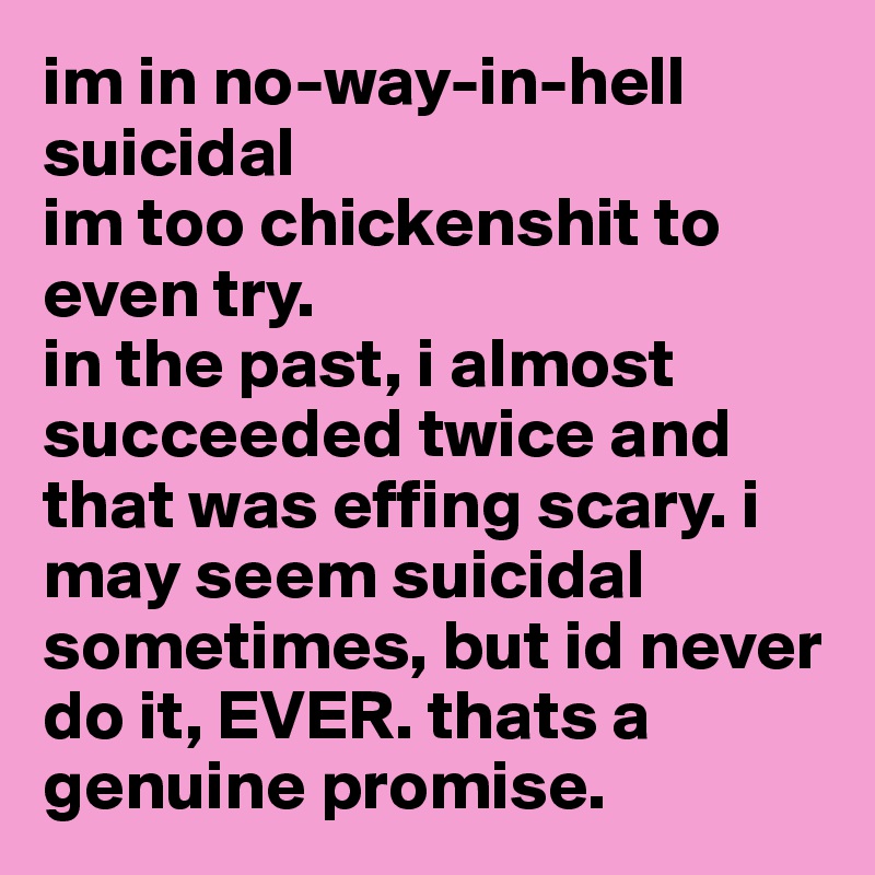 im in no-way-in-hell suicidal
im too chickenshit to even try.
in the past, i almost succeeded twice and that was effing scary. i may seem suicidal sometimes, but id never do it, EVER. thats a genuine promise.