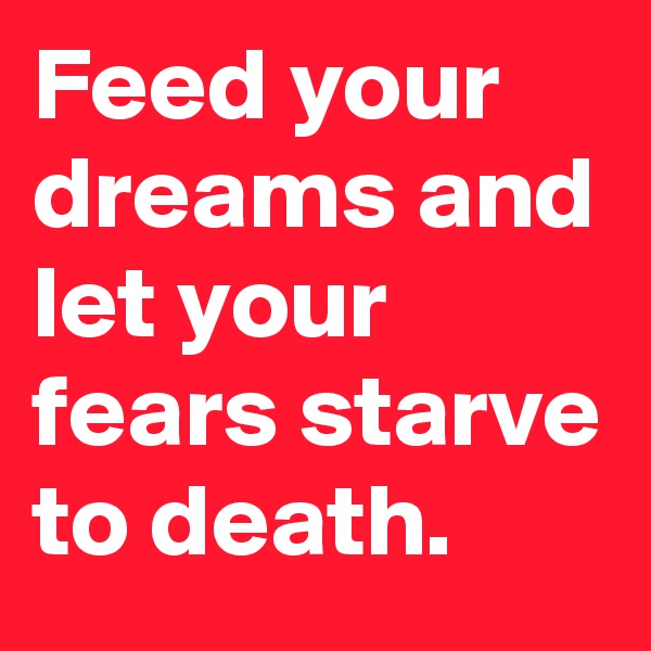 Feed your dreams and let your fears starve to death. 