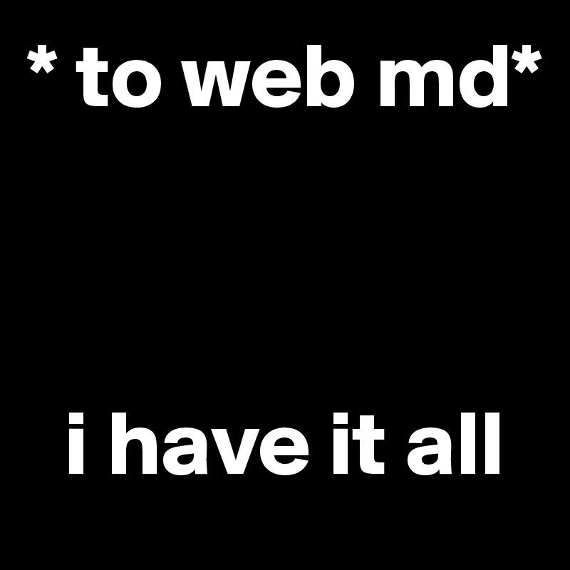 * to web md*



  i have it all