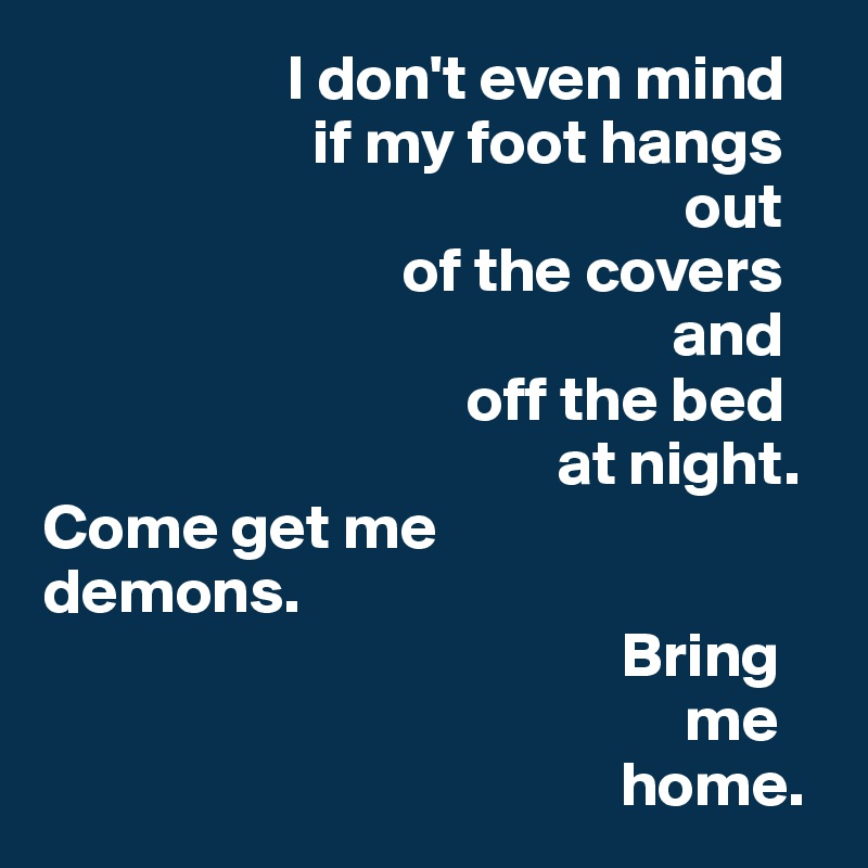                    I don't even mind                              
                     if my foot hangs                             
                                                  out                                                  
                            of the covers                          
                                                 and                                                      
                                 off the bed                                          
                                        at night.
Come get me              demons.
                                             Bring                                               
                                                  me                                              
                                             home. 