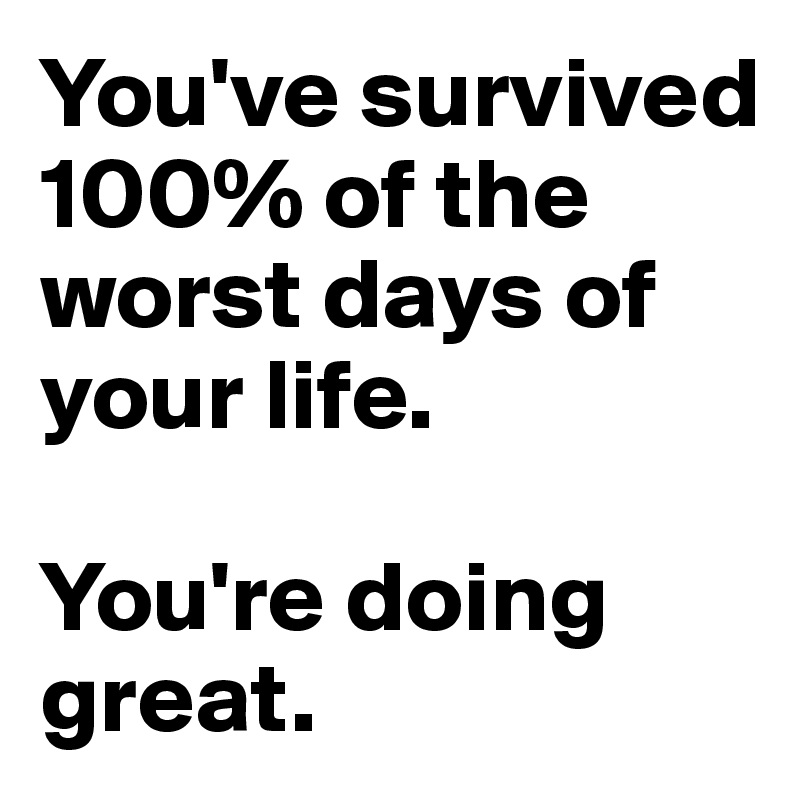 You've survived 100% of the worst days of your life. 

You're doing great.