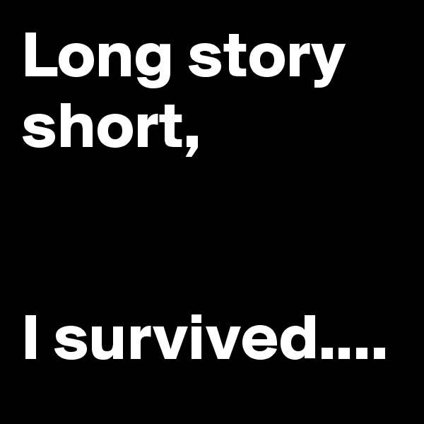 Long story short,


I survived....