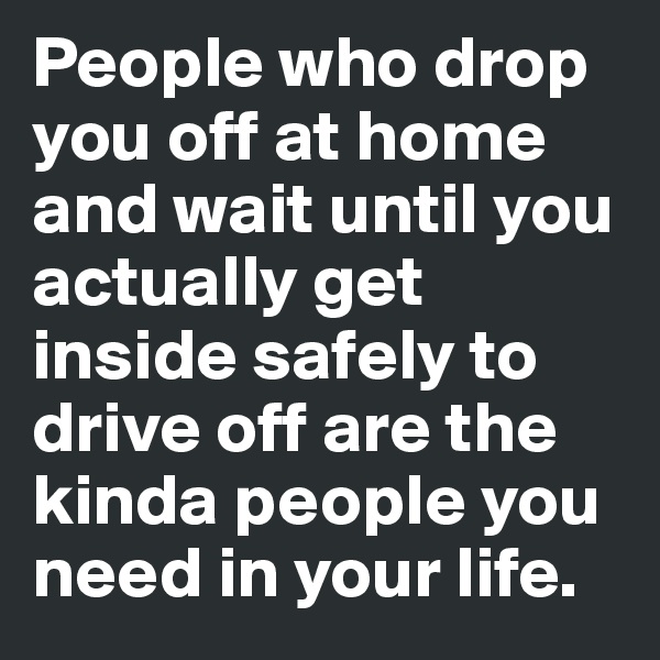 People who drop you off at home and wait until you actually get inside safely to drive off are the kinda people you need in your life.