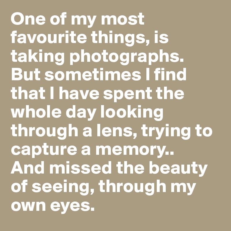 One of my most favourite things, is taking photographs. 
But sometimes I find that I have spent the whole day looking through a lens, trying to capture a memory..
And missed the beauty of seeing, through my own eyes. 