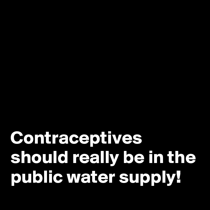 





Contraceptives should really be in the public water supply!